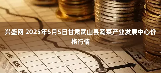 兴盛网 2025年5月5日甘肃武山县蔬菜产业发展中心价格行情
