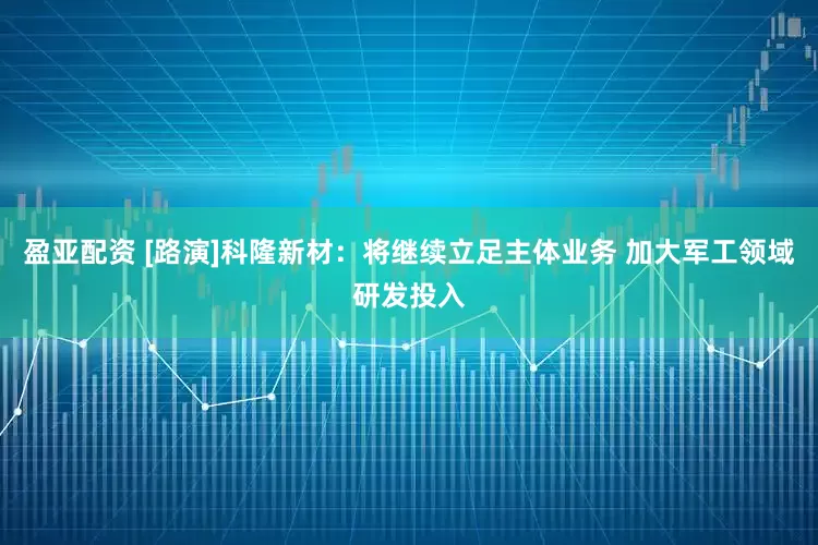 盈亚配资 [路演]科隆新材：将继续立足主体业务 加大军工领域研发投入