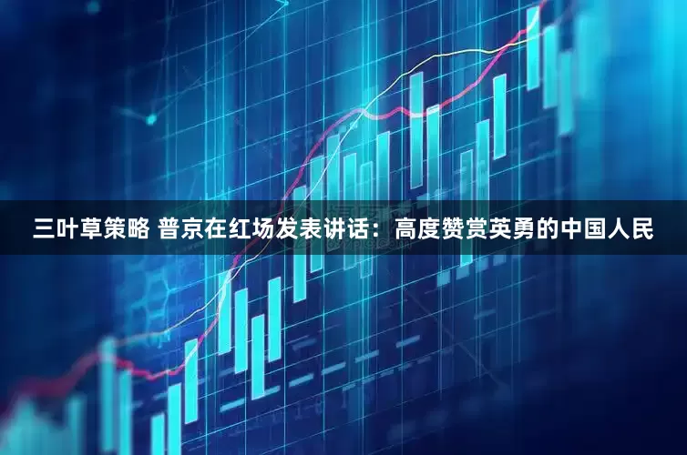 三叶草策略 普京在红场发表讲话：高度赞赏英勇的中国人民