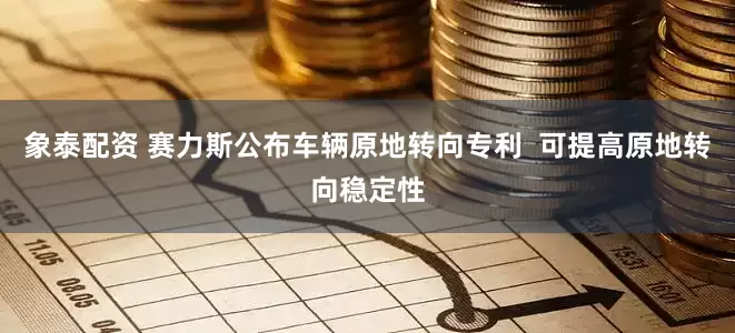 象泰配资 赛力斯公布车辆原地转向专利  可提高原地转向稳定性