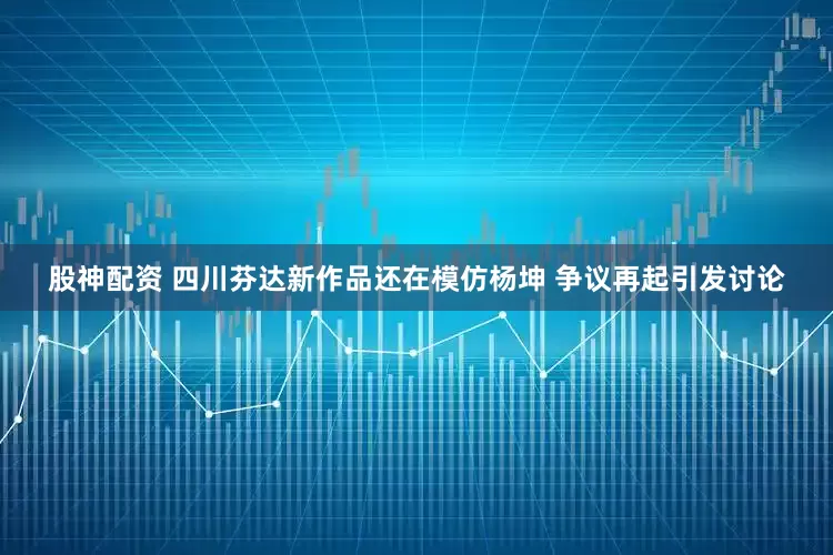 股神配资 四川芬达新作品还在模仿杨坤 争议再起引发讨论
