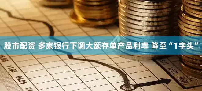 股市配资 多家银行下调大额存单产品利率 降至“1字头”