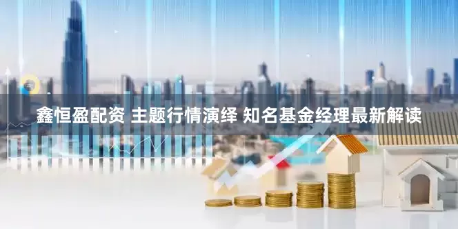 鑫恒盈配资 主题行情演绎 知名基金经理最新解读