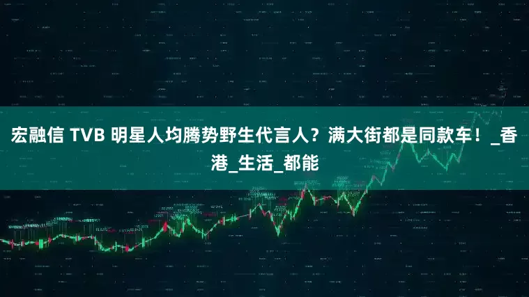 宏融信 TVB 明星人均腾势野生代言人？满大街都是同款车！_香港_生活_都能