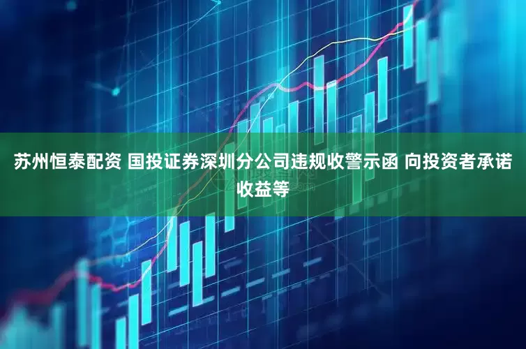 苏州恒泰配资 国投证券深圳分公司违规收警示函 向投资者承诺收益等