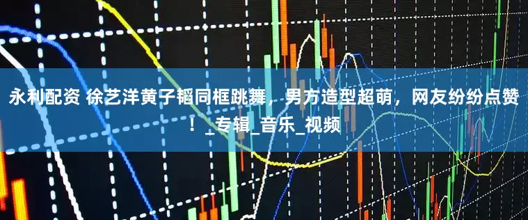 永利配资 徐艺洋黄子韬同框跳舞，男方造型超萌，网友纷纷点赞！_专辑_音乐_视频