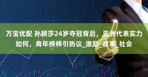 万宝优配 孙颖莎24岁夺冠背后，亚洲代表实力如何，青年榜样引热议_激励_故事_社会