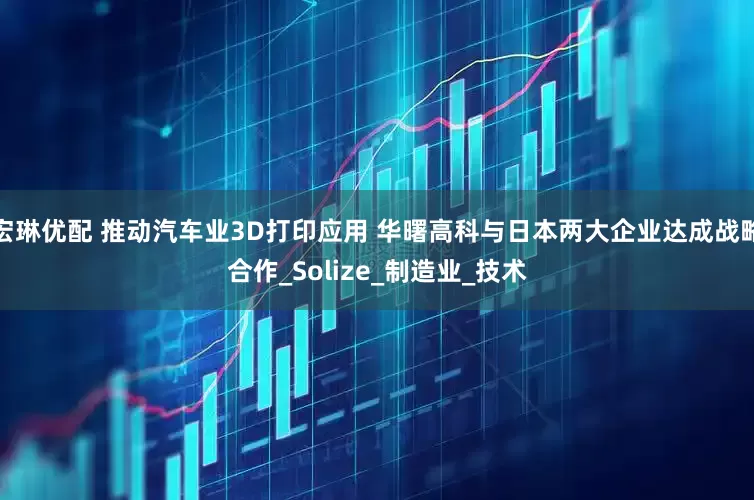 宏琳优配 推动汽车业3D打印应用 华曙高科与日本两大企业达成战略合作_Solize_制造业_技术