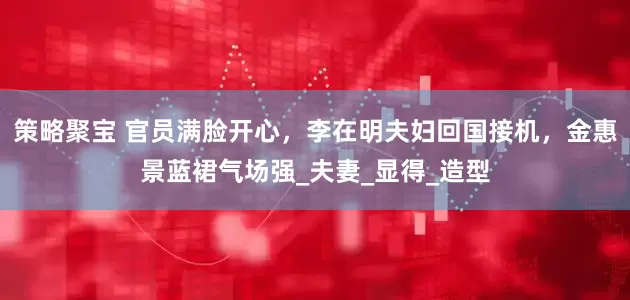 策略聚宝 官员满脸开心，李在明夫妇回国接机，金惠景蓝裙气场强_夫妻_显得_造型