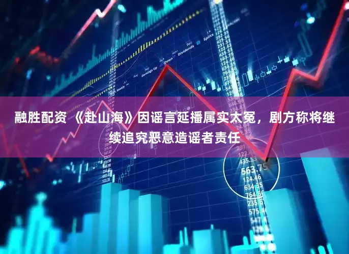 融胜配资 《赴山海》因谣言延播属实太冤，剧方称将继续追究恶意造谣者责任