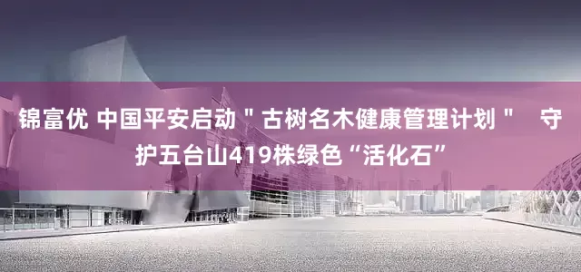 锦富优 中国平安启动＂古树名木健康管理计划＂   守护五台山419株绿色“活化石”