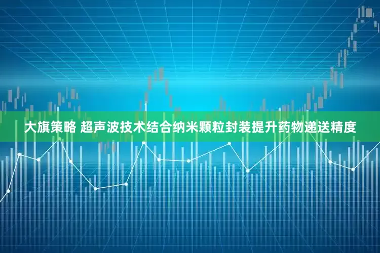 大旗策略 超声波技术结合纳米颗粒封装提升药物递送精度