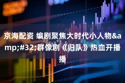 京海配资 编剧聚焦大时代小人物&#32;群像剧《归队》热血开播