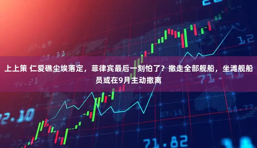 上上策 仁爱礁尘埃落定，菲律宾最后一刻怕了？撤走全部舰船，坐滩舰船员或在9月主动撤离