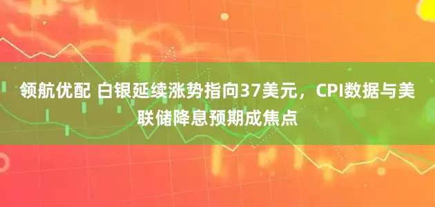 领航优配 白银延续涨势指向37美元，CPI数据与美联储降息预期成焦点