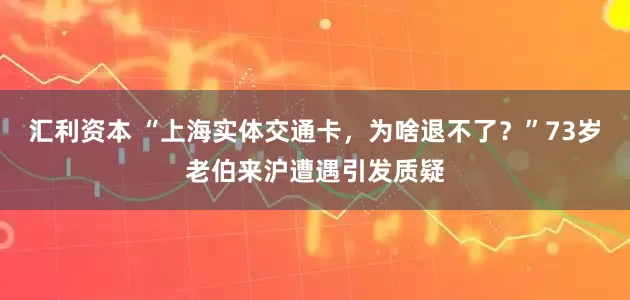 汇利资本 “上海实体交通卡，为啥退不了？”73岁老伯来沪遭遇引发质疑