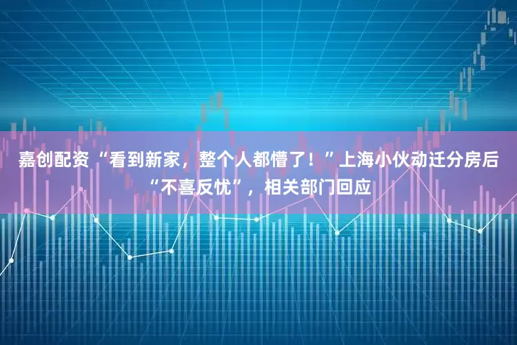 嘉创配资 “看到新家，整个人都懵了！”上海小伙动迁分房后“不喜反忧”，相关部门回应