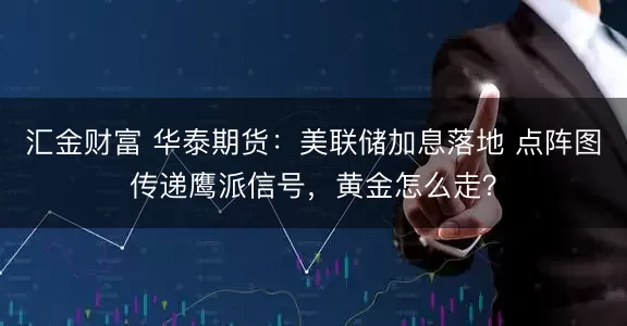 汇金财富 华泰期货：美联储加息落地 点阵图传递鹰派信号，黄金怎么走？